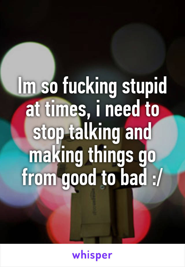 Im so fucking stupid at times, i need to stop talking and making things go from good to bad :/