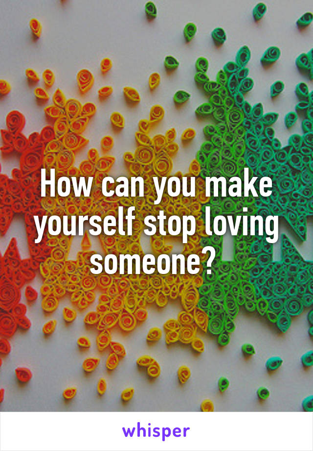 How can you make yourself stop loving someone? 