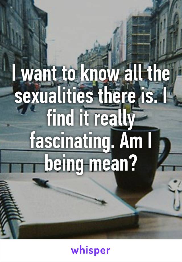 I want to know all the sexualities there is. I find it really fascinating. Am I being mean?
