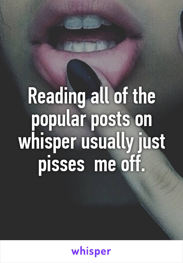 Reading all of the popular posts on whisper usually just pisses  me off.