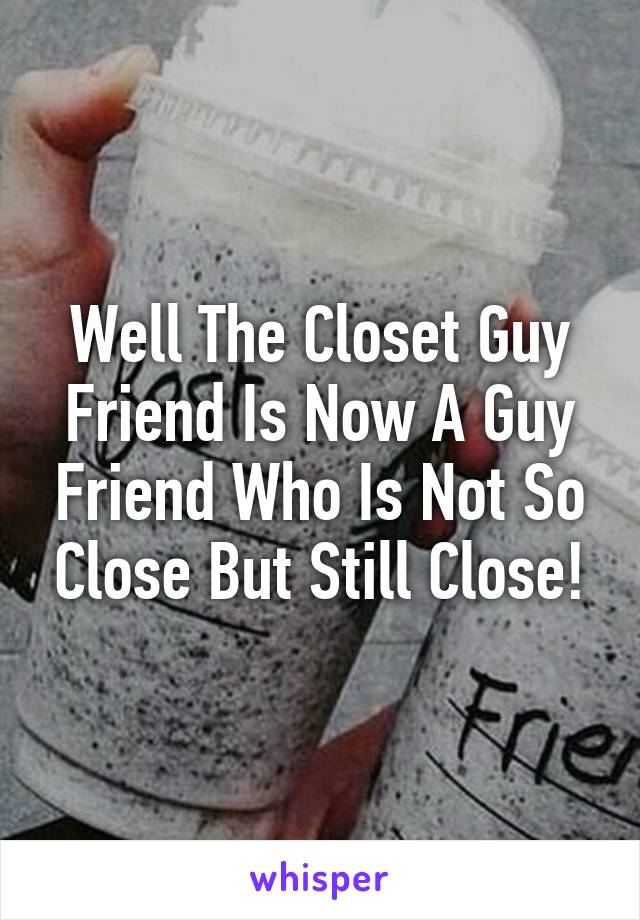 Well The Closet Guy Friend Is Now A Guy Friend Who Is Not So Close But Still Close!