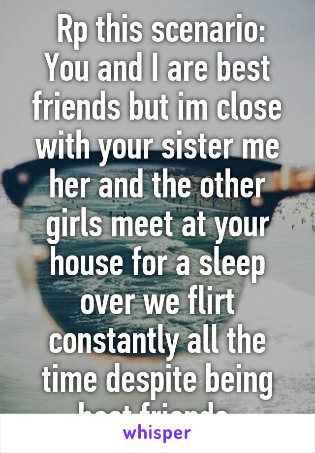  Rp this scenario:
You and I are best friends but im close with your sister me her and the other girls meet at your house for a sleep over we flirt constantly all the time despite being best friends 