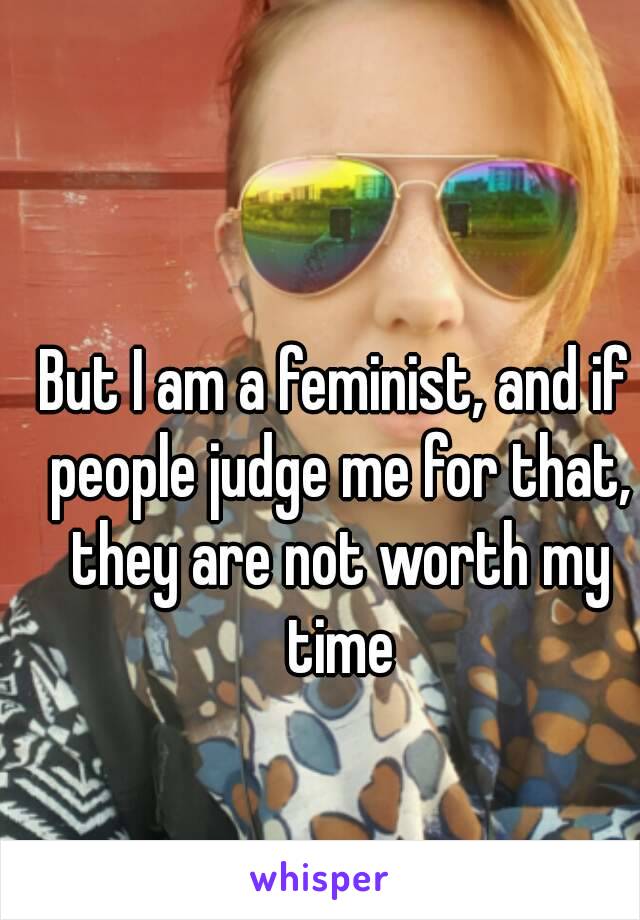 But I am a feminist, and if people judge me for that, they are not worth my time