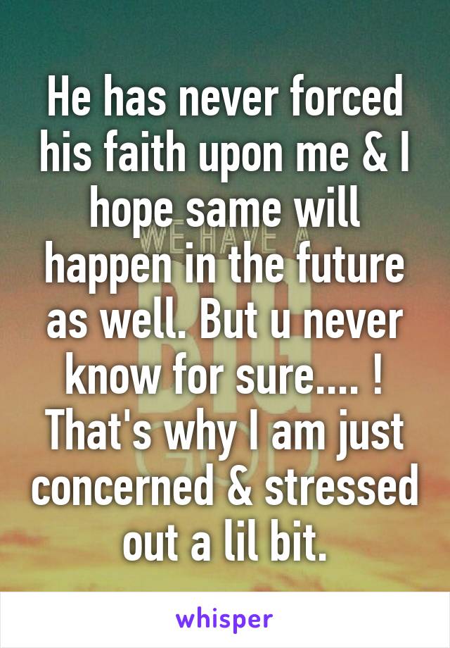 He has never forced his faith upon me & I hope same will happen in the future as well. But u never know for sure.... ! That's why I am just concerned & stressed out a lil bit.