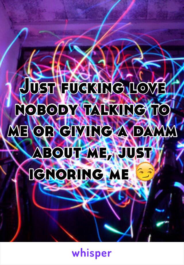 Just fucking love nobody talking to me or giving a damm about me, just ignoring me 😏