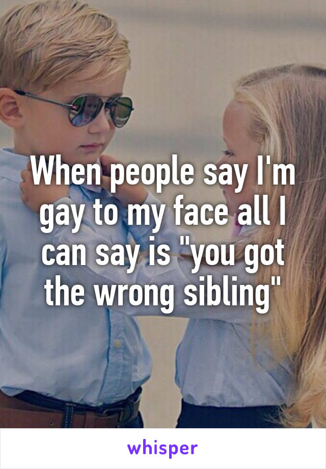 When people say I'm gay to my face all I can say is "you got the wrong sibling"