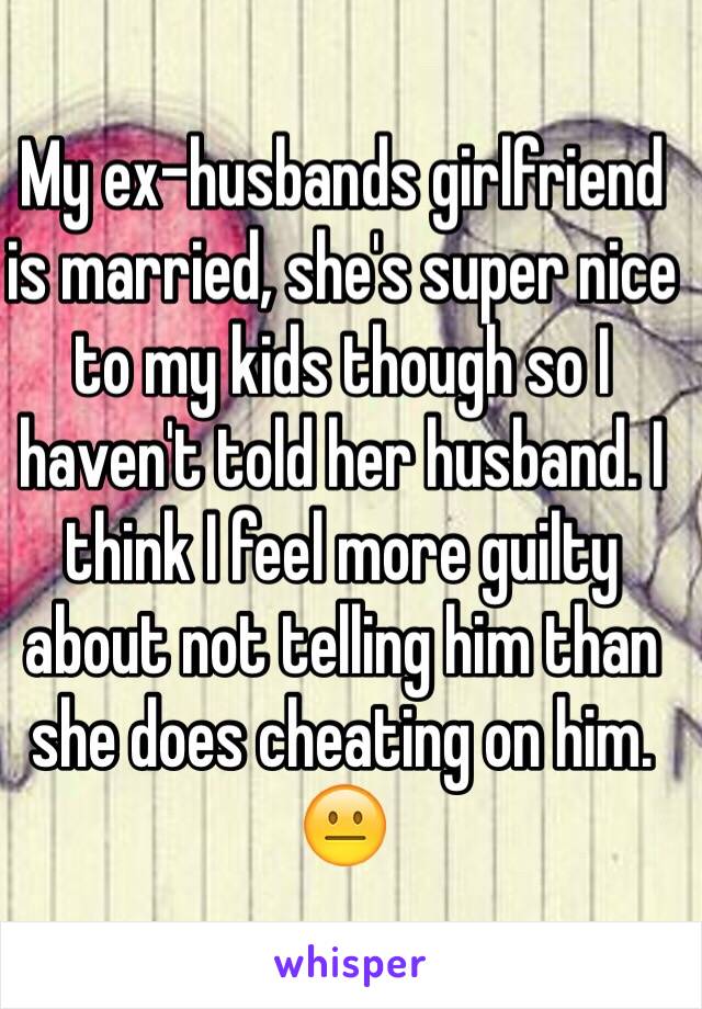 My ex-husbands girlfriend is married, she's super nice to my kids though so I haven't told her husband. I think I feel more guilty about not telling him than she does cheating on him. 😐