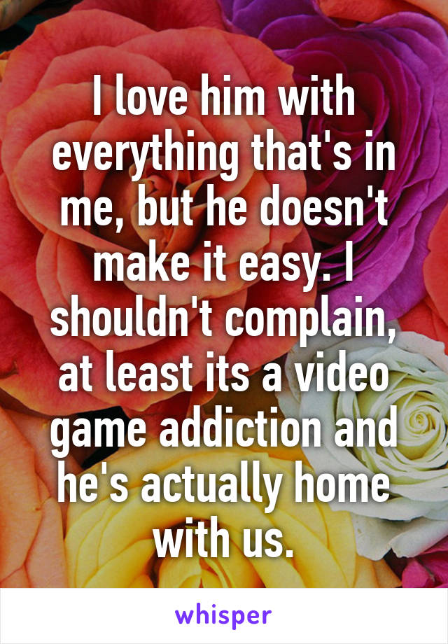 I love him with everything that's in me, but he doesn't make it easy. I shouldn't complain, at least its a video game addiction and he's actually home with us.