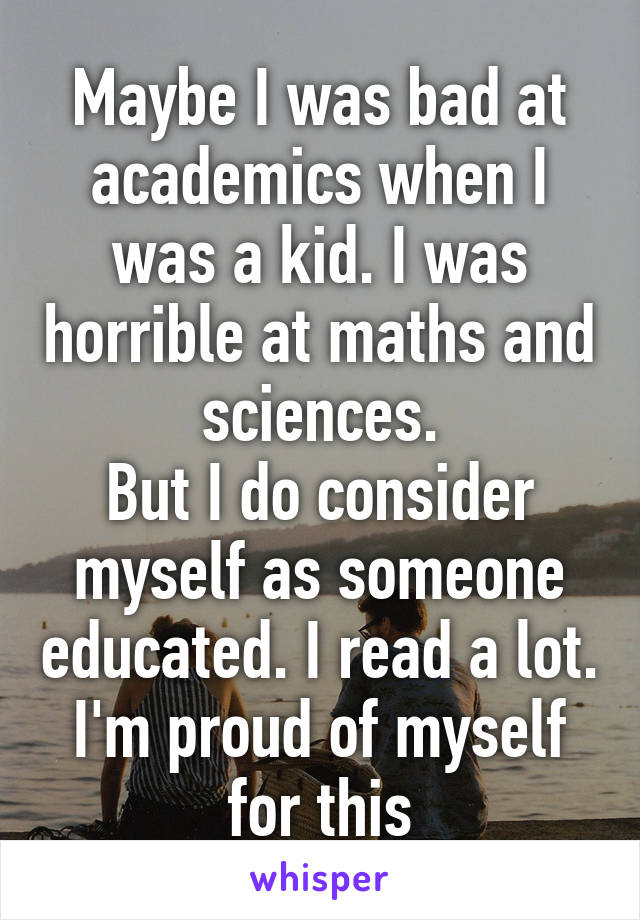 Maybe I was bad at academics when I was a kid. I was horrible at maths and sciences.
But I do consider myself as someone educated. I read a lot. I'm proud of myself for this