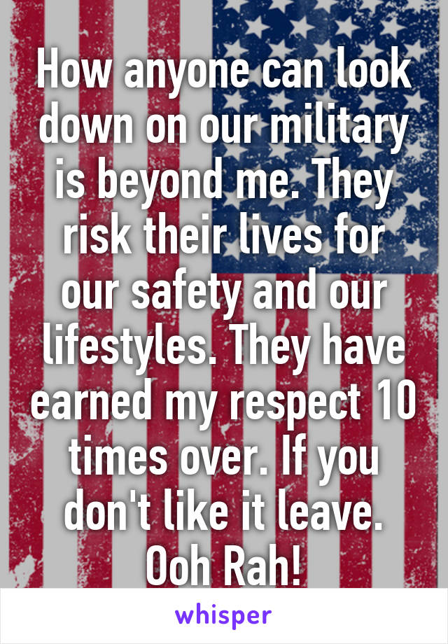 How anyone can look down on our military is beyond me. They risk their lives for our safety and our lifestyles. They have earned my respect 10 times over. If you don't like it leave. Ooh Rah!