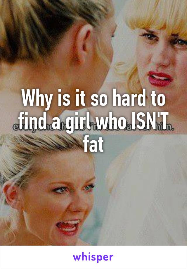 Why is it so hard to find a girl who ISN'T fat
