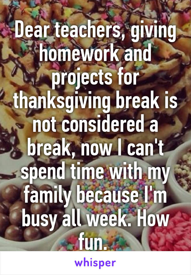 Dear teachers, giving homework and projects for thanksgiving break is not considered a break, now I can't spend time with my family because I'm busy all week. How fun. 