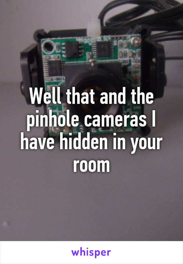 Well that and the pinhole cameras I have hidden in your room