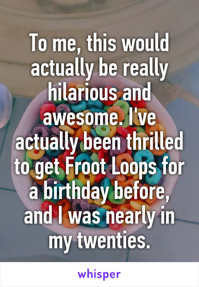 To me, this would actually be really hilarious and awesome. I've actually been thrilled to get Froot Loops for a birthday before, and I was nearly in my twenties.