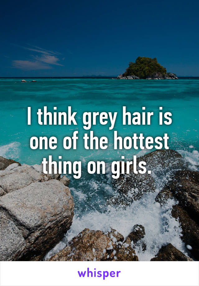 I think grey hair is one of the hottest thing on girls. 