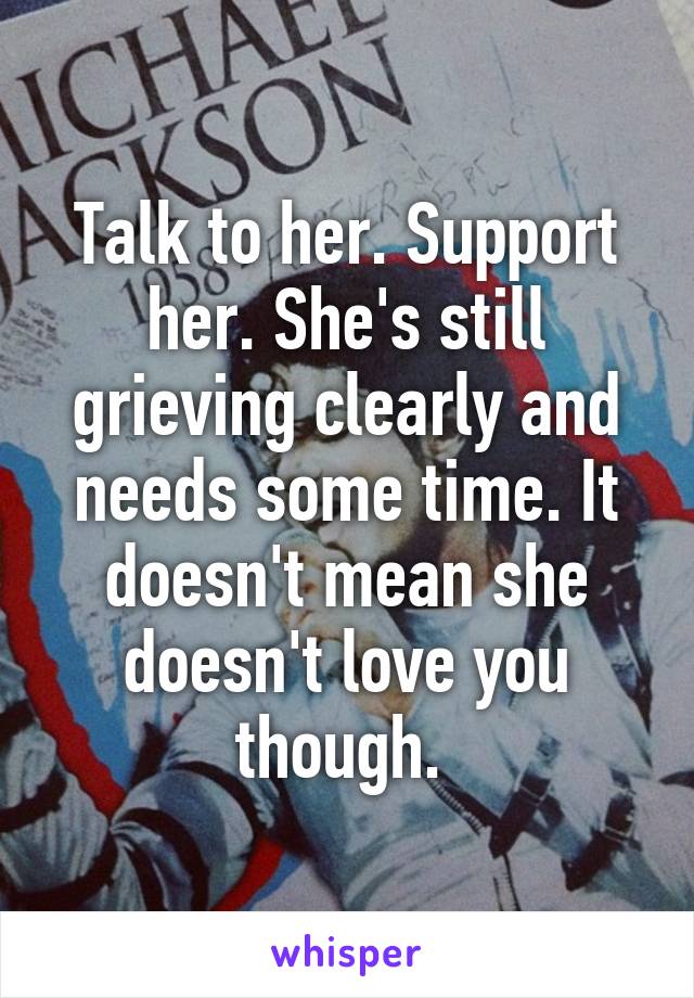 Talk to her. Support her. She's still grieving clearly and needs some time. It doesn't mean she doesn't love you though. 