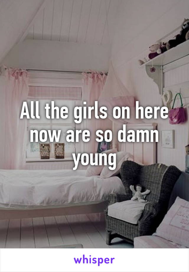 All the girls on here now are so damn young