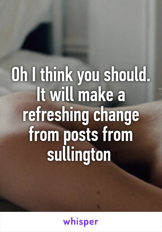 Oh I think you should. It will make a refreshing change from posts from sullington 