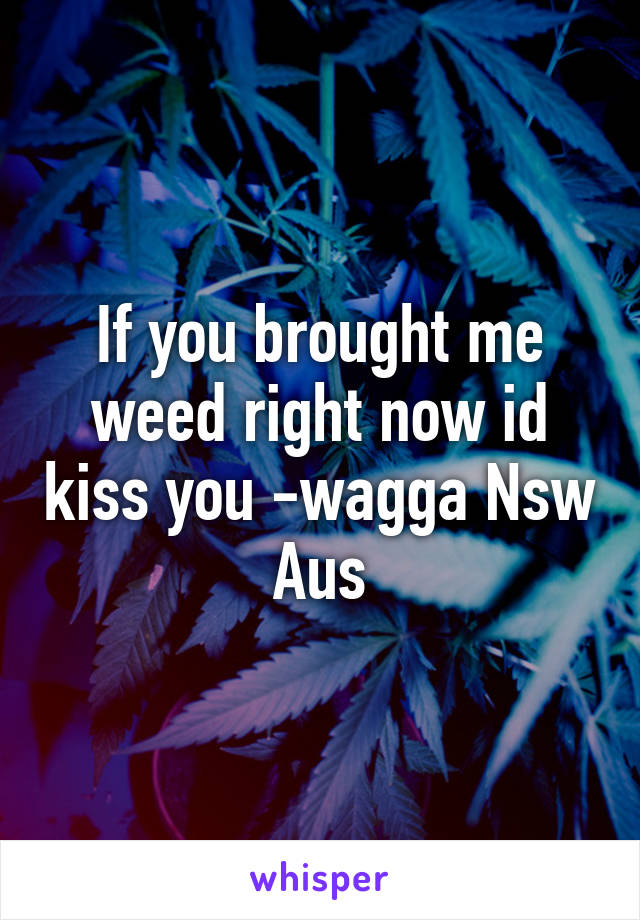 If you brought me weed right now id kiss you -wagga Nsw Aus