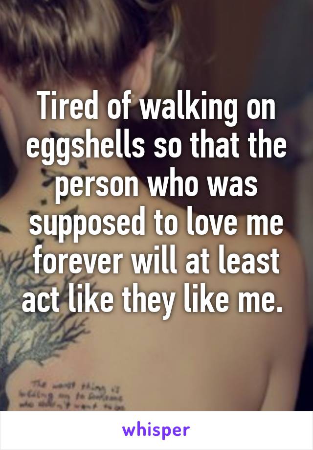 Tired of walking on eggshells so that the person who was supposed to love me forever will at least act like they like me.  