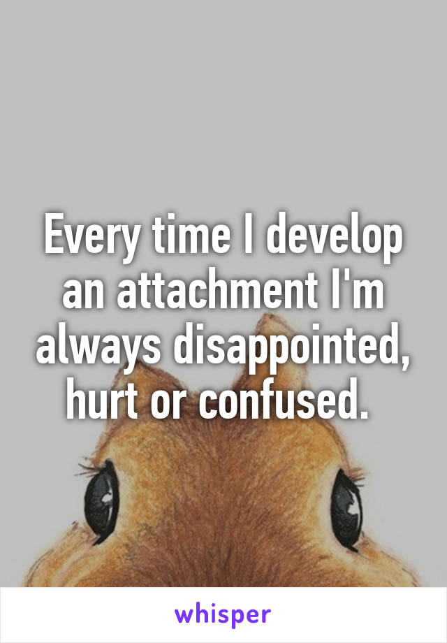 Every time I develop an attachment I'm always disappointed, hurt or confused. 