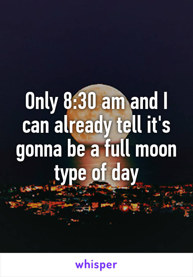 Only 8:30 am and I can already tell it's gonna be a full moon type of day