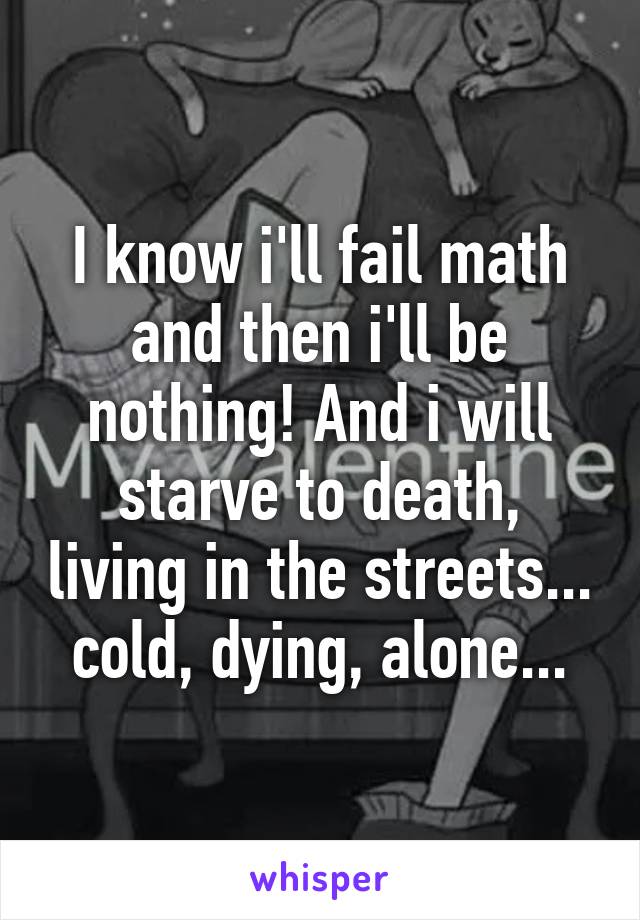 I know i'll fail math and then i'll be nothing! And i will starve to death, living in the streets... cold, dying, alone...