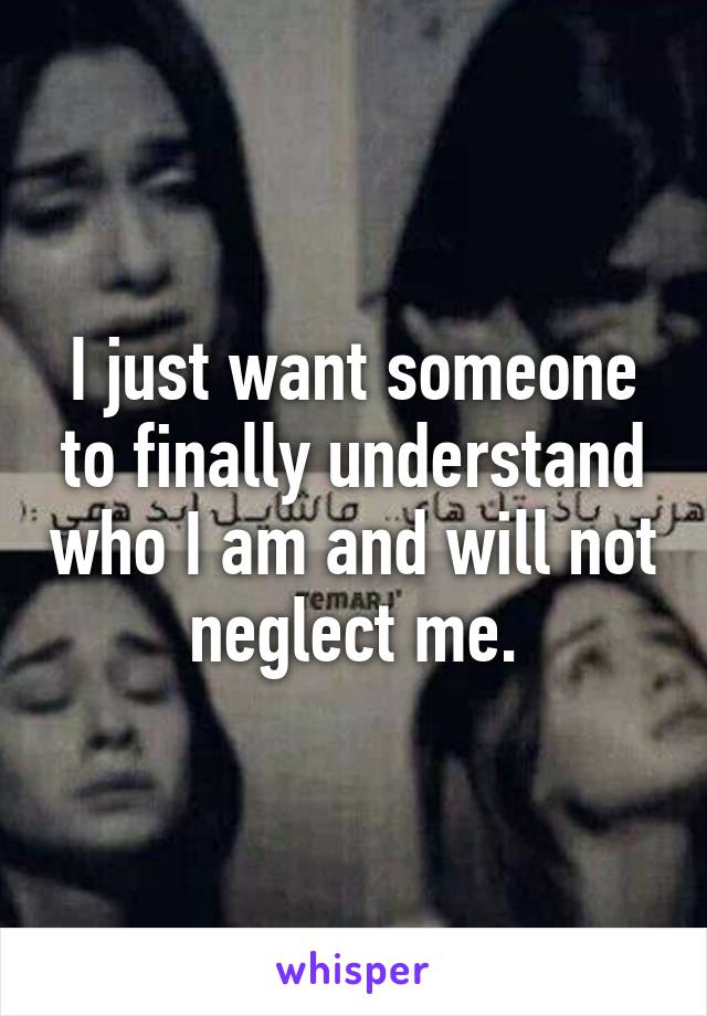 I just want someone to finally understand who I am and will not neglect me.