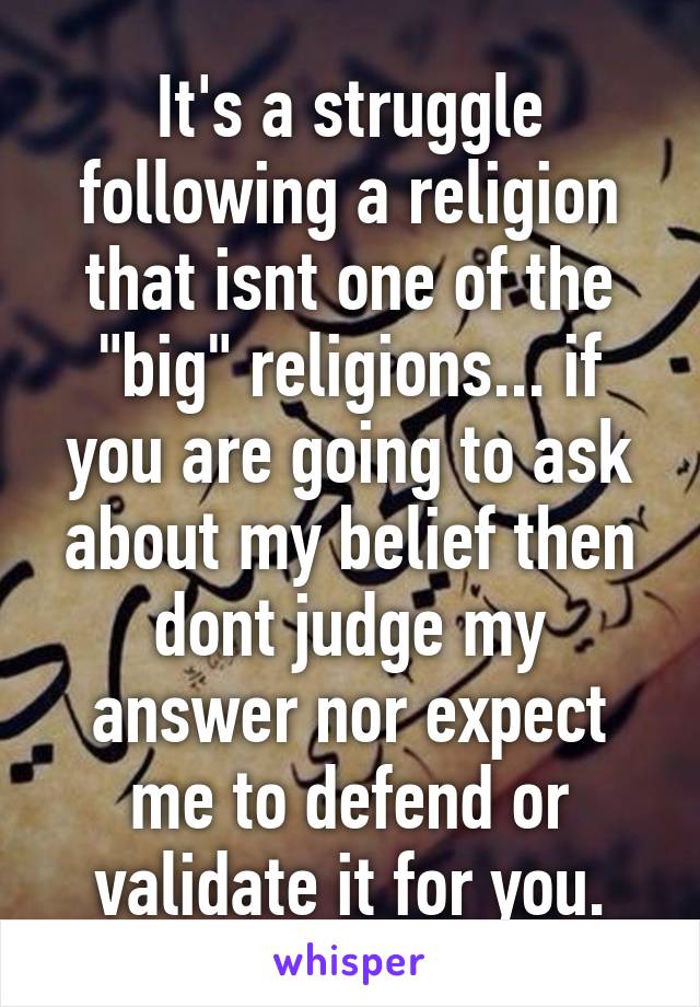 It's a struggle following a religion that isnt one of the "big" religions... if you are going to ask about my belief then dont judge my answer nor expect me to defend or validate it for you.