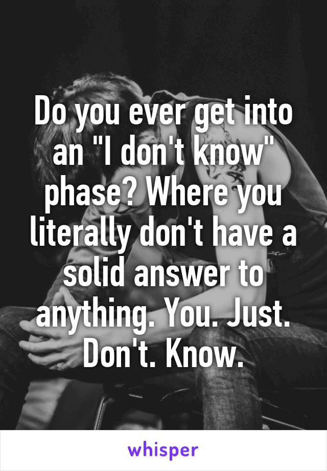 Do you ever get into an "I don't know" phase? Where you literally don't have a solid answer to anything. You. Just. Don't. Know.