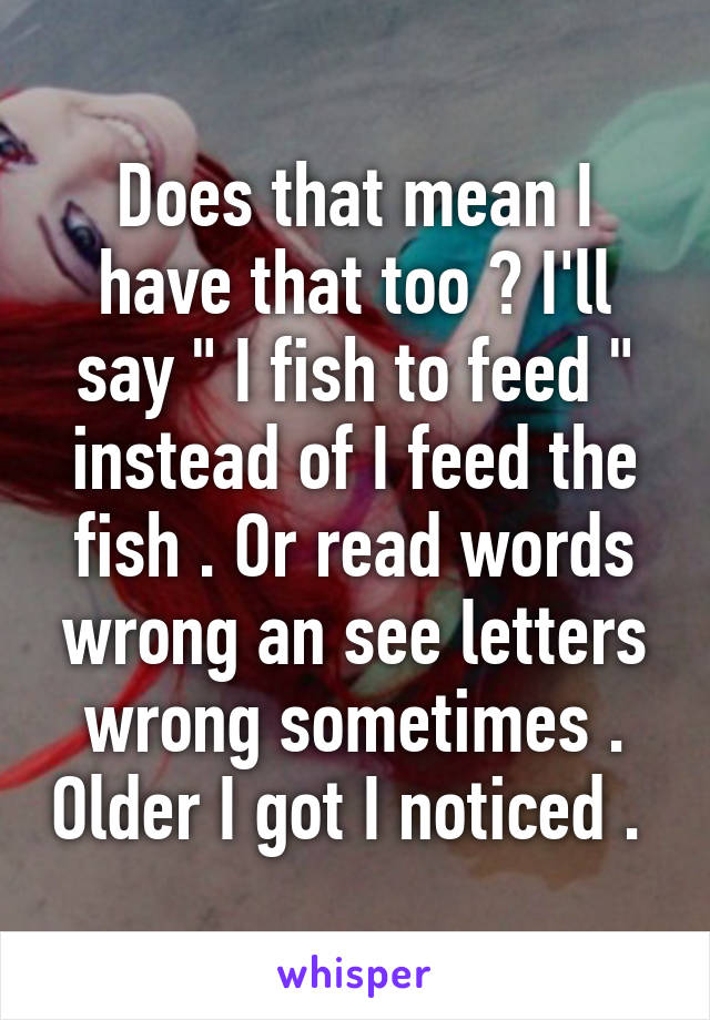 Does that mean I have that too ? I'll say " I fish to feed " instead of I feed the fish . Or read words wrong an see letters wrong sometimes . Older I got I noticed . 