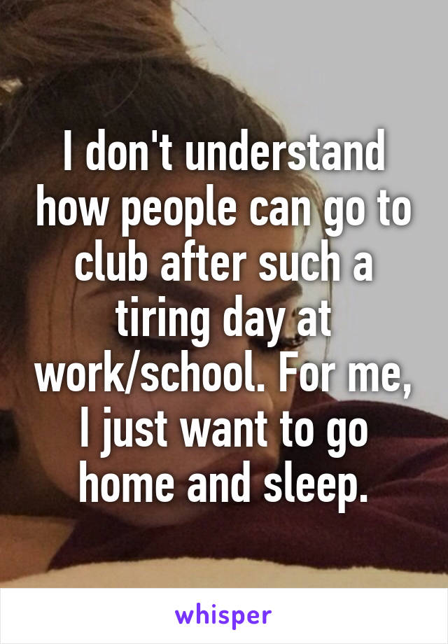 I don't understand how people can go to club after such a tiring day at work/school. For me, I just want to go home and sleep.