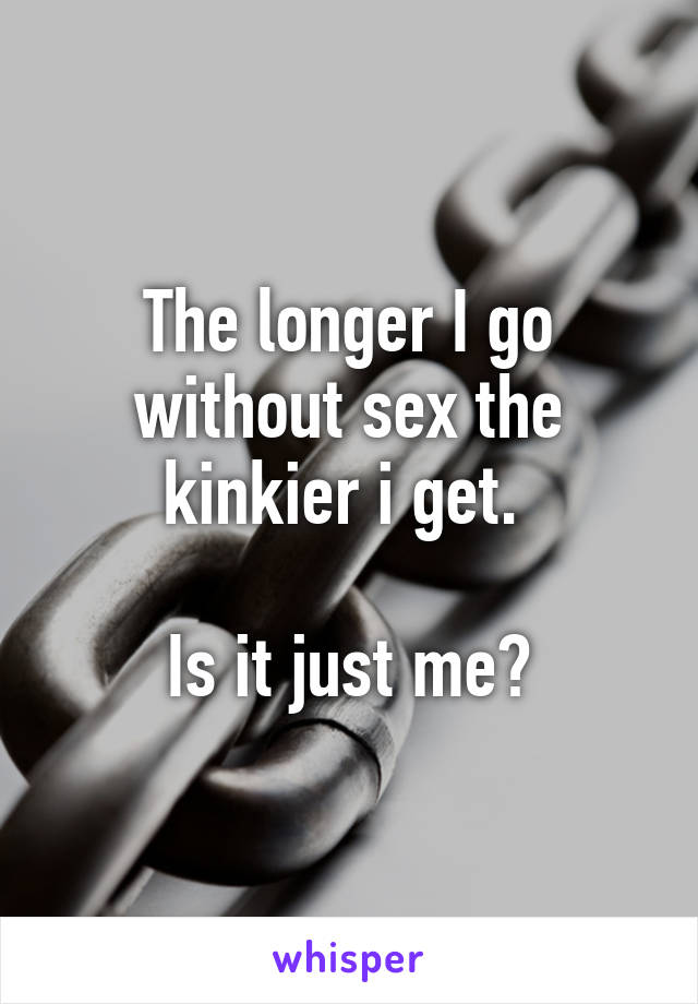 The longer I go without sex the kinkier i get. 

Is it just me?