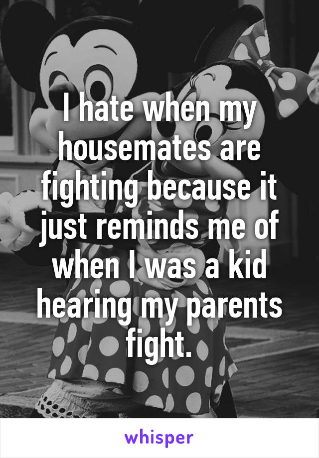 I hate when my housemates are fighting because it just reminds me of when I was a kid hearing my parents fight.