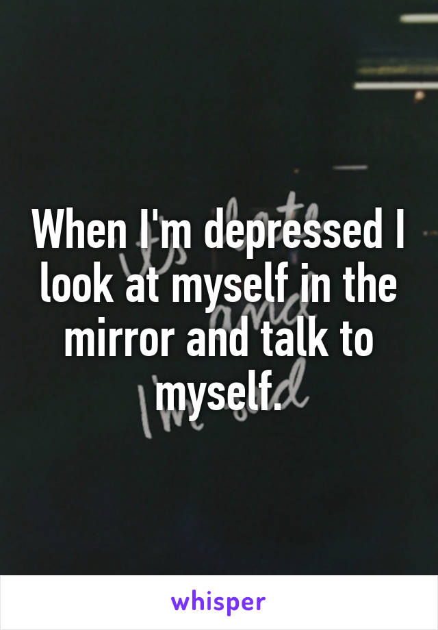 When I'm depressed I look at myself in the mirror and talk to myself.