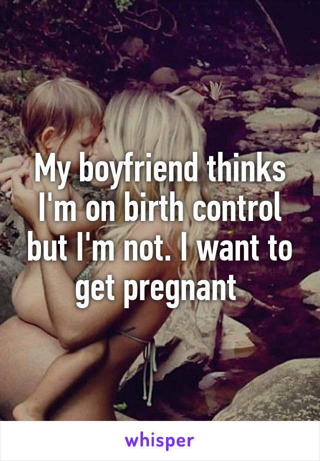 My boyfriend thinks I'm on birth control but I'm not. I want to get pregnant 