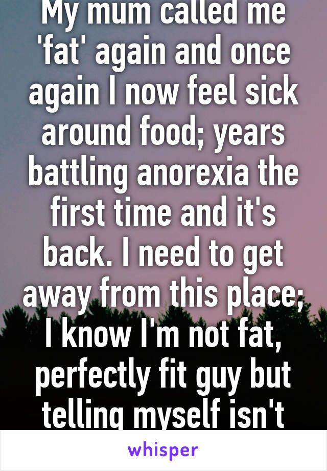 My mum called me 'fat' again and once again I now feel sick around food; years battling anorexia the first time and it's back. I need to get away from this place; I know I'm not fat, perfectly fit guy but telling myself isn't enough.