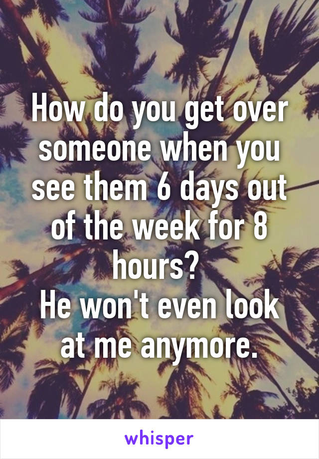 How do you get over someone when you see them 6 days out of the week for 8 hours? 
He won't even look at me anymore.