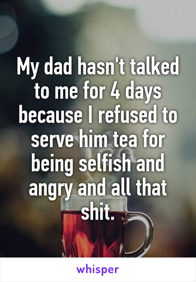 My dad hasn't talked to me for 4 days because I refused to serve him tea for being selfish and angry and all that shit.