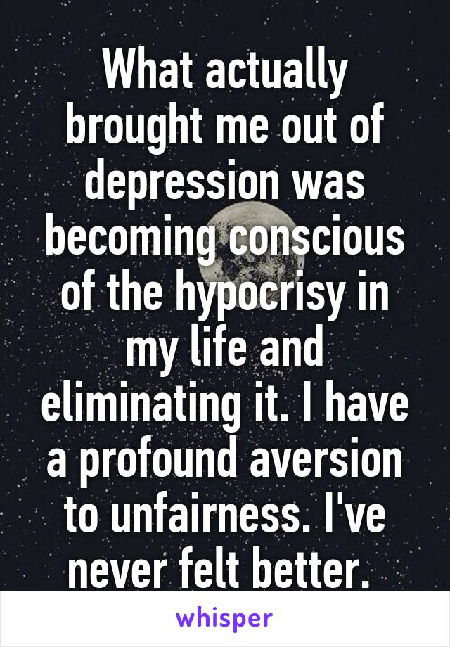 What actually brought me out of depression was becoming conscious of the hypocrisy in my life and eliminating it. I have a profound aversion to unfairness. I've never felt better. 