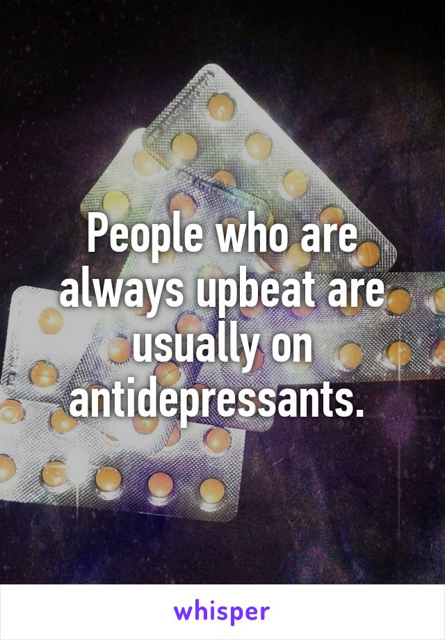 People who are always upbeat are usually on antidepressants. 