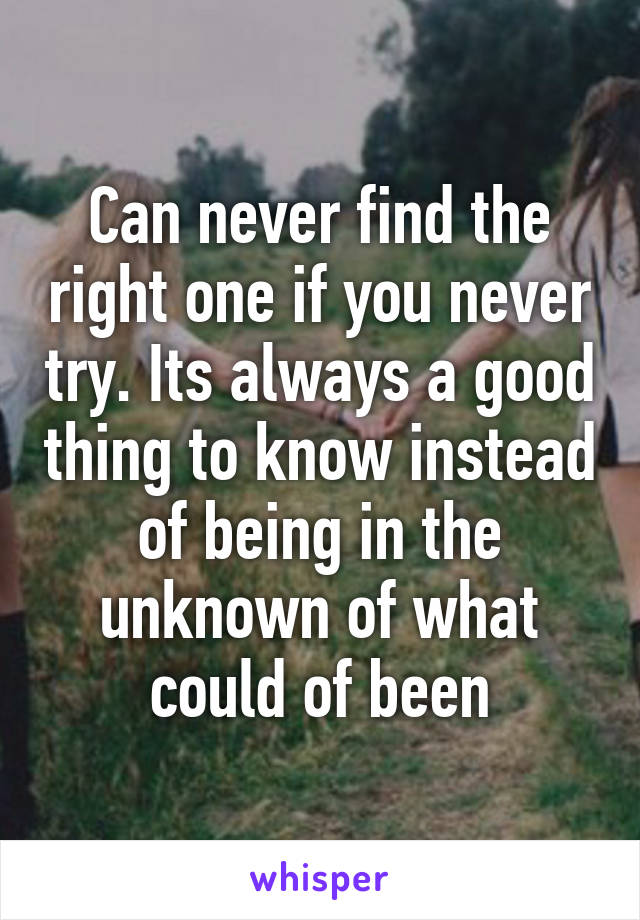 Can never find the right one if you never try. Its always a good thing to know instead of being in the unknown of what could of been