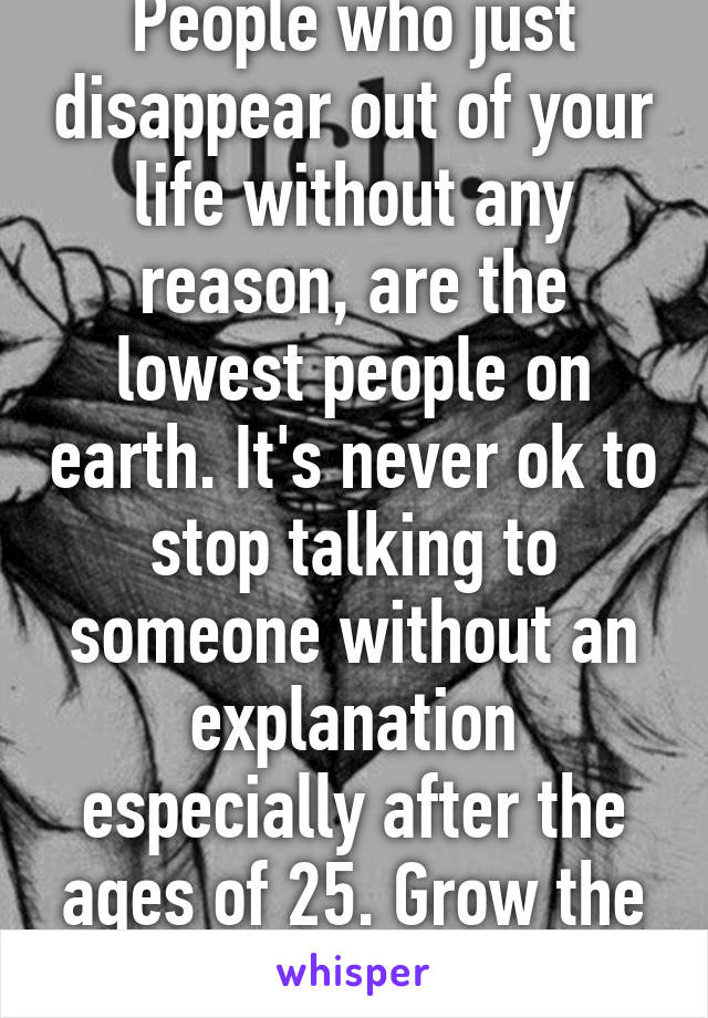 People who just disappear out of your life without any reason, are the lowest people on earth. It's never ok to stop talking to someone without an explanation especially after the ages of 25. Grow the fuck up! 