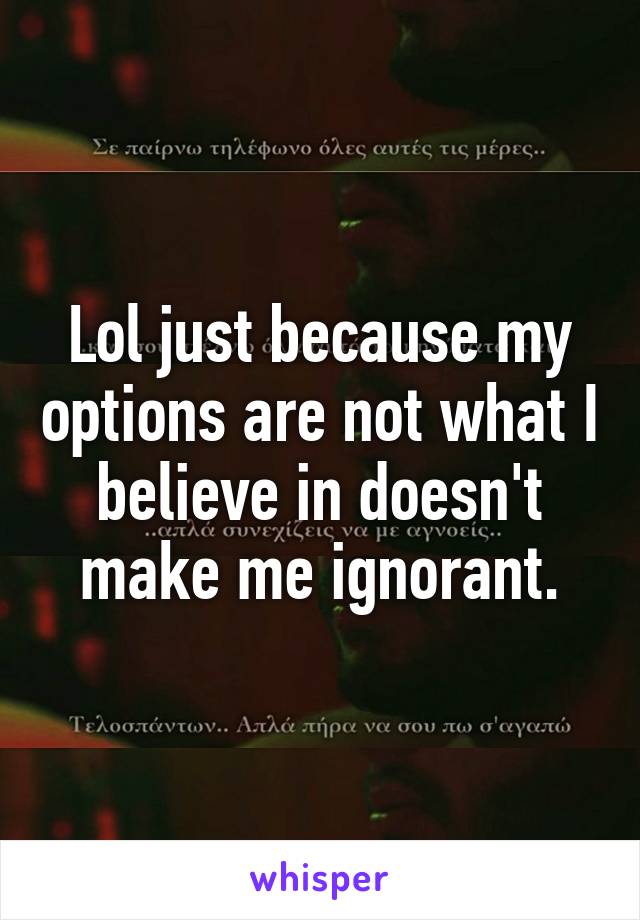 Lol just because my options are not what I believe in doesn't make me ignorant.