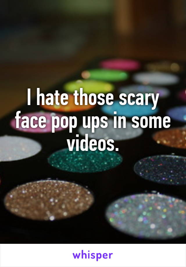 I hate those scary face pop ups in some videos.
