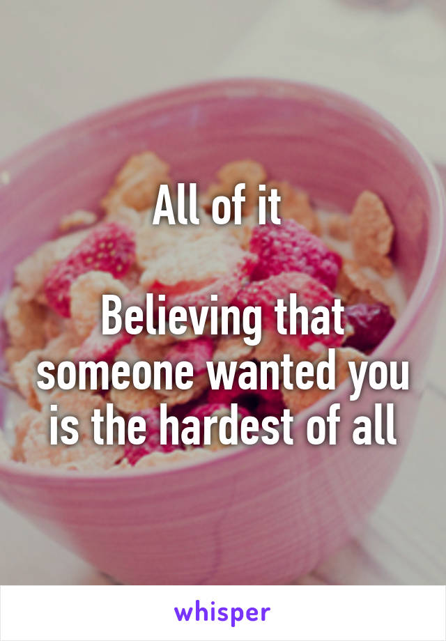 All of it 

Believing that someone wanted you is the hardest of all