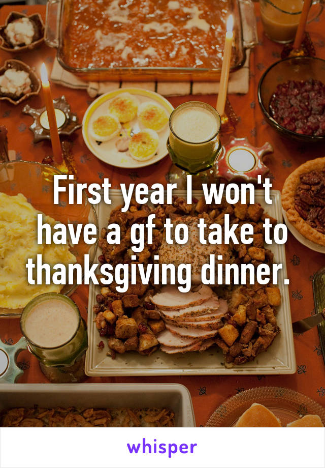 First year I won't have a gf to take to thanksgiving dinner. 