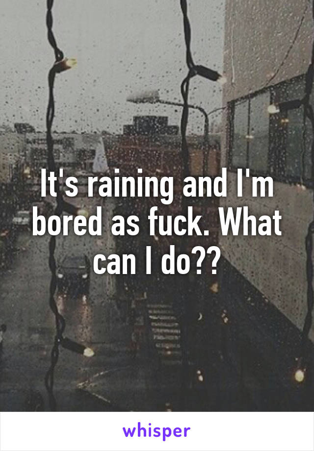 It's raining and I'm bored as fuck. What can I do??