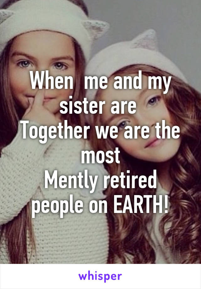 When  me and my sister are 
Together we are the most
Mently retired people on EARTH!