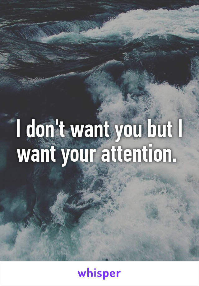 I don't want you but I want your attention. 